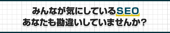 みんなが気にしているSEO。 あなたも勘違いしていませんか?