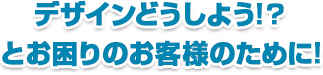 デザインどうしよう!?とお困りのお客様のために!!