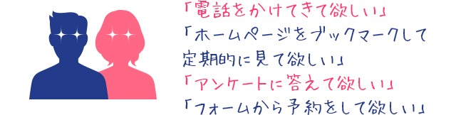 電話をかけてきてほしい。ホームページをブックマークして定期的に見てほしい。アンケートに答えてほしい。フォームから予約をしてほしい。